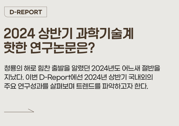 D-REPORT 2024 상반기 과학기술계 핫한 연구논문은? 청룡의 해로 힘찬 출발을 알렸던 2024년도 어느새 절반을 지났다. 이번 D-Report에선 2024년 상반기 국내외의 주요 연구성과를 살펴보며 트렌드를 파악하고자 한다.