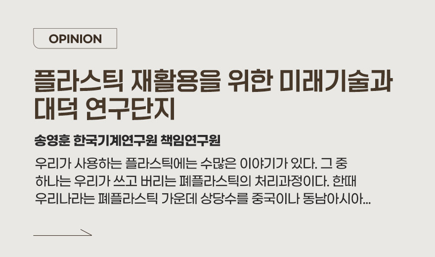 OPINION 과학기술이 살아 움직이는 대전 송영훈 한국기계연구원 박사 우리가 사용하는 플라스틱에는 수많은 이야기가 있다. 그 중 하나는 우리가 쓰고 버리는 폐플라스틱의 처리과정이다. 한때 우리나라는 폐플라스틱 가운데 상당수를 중국이나 동남아시아...