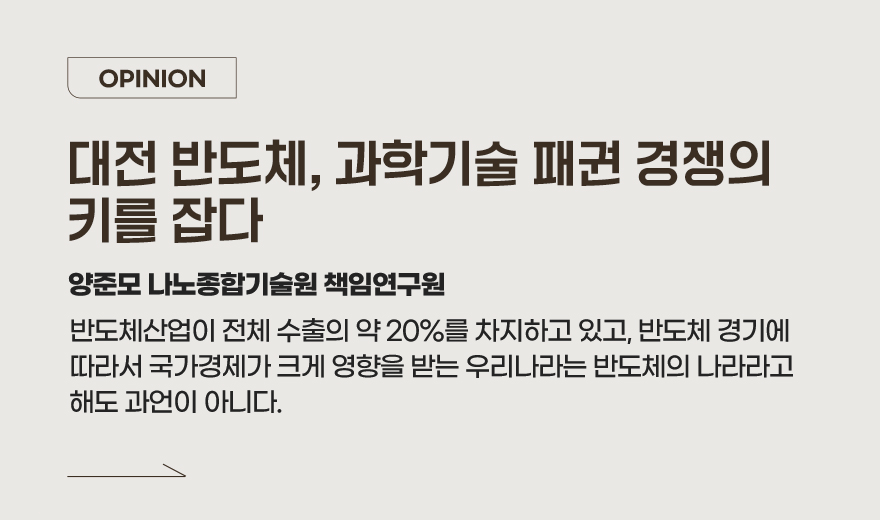 OPINION 대전 반도체, 과학기술 패권 경쟁의 키를 잡다 - 양준모 나노종합기술원 책임연구원 반도체산업이 전체 수출의 약 20%를 차지하고 있고, 반도체 경기에 따라서 국가경제가 크게 영향을 받는 우리나라는 반도체의 나라라고 해도 과언이 아니다. 