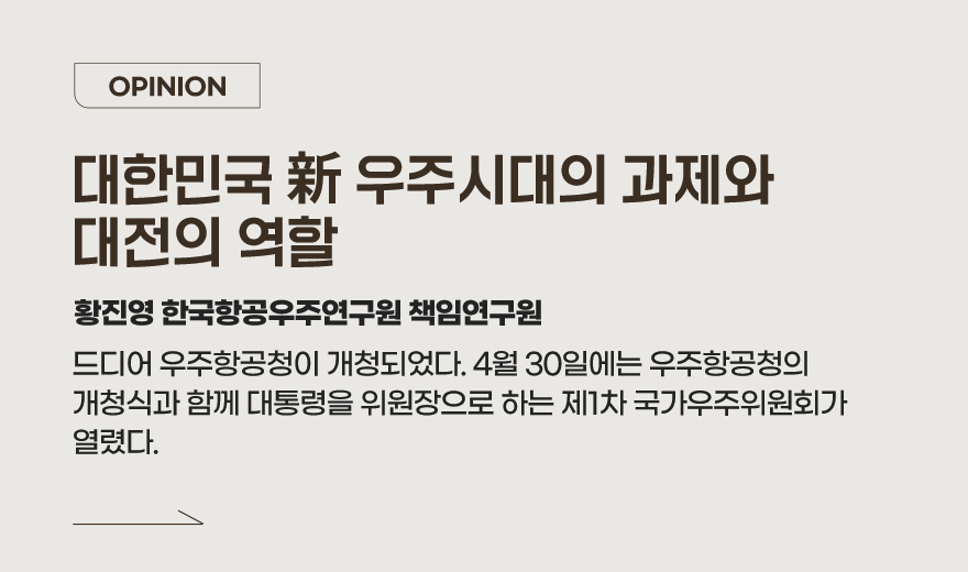 OPINION - 대한민국 新 우주시대의 과제와 대전의 역할 황진영 한국항공우주연구원 책임연구원 드디어 우주항공청이 개청되었다. 4월 30일에는 우주항공청의 개청식과 함께 대통령을 위원장으로 하는 제1차 국가우주위원회가 열렸다.