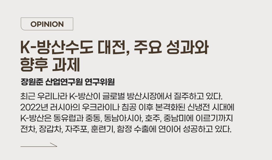 OPINION - K-국방산업, 산학연관 협력으로 함께 돌파하다 장원준 산업연구원 연구위원 최근 우리나라 K-방산이 글로벌 방산시장에서 질주하고 있다. 2022년 러시아의 우크라이나 침공 이후 본격화된 신냉전 시대에 K-방산은 동유럽과 중동, 동남아시아, 호주, 중남미에 이르기까지 전차, 장갑차, 자주포, 훈련기, 함정 수출에 연이어 성공하고 있다.