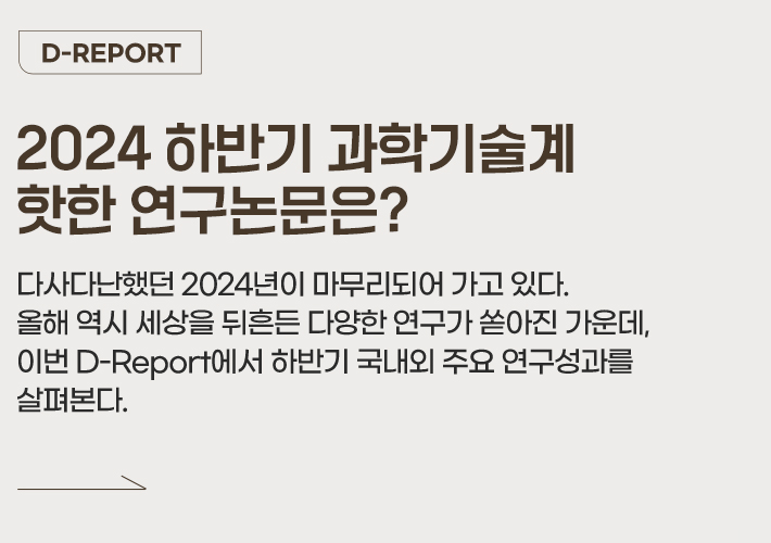 D-REPORT - 2024 하반기 과학기술계 핫한 연구논문은? 다사다난했던 2024년이 마무리되어 가고 있다. 올해 역시 세상을 뒤흔든 다양한 연구가 쏟아진 가운데, 이번 D-Report에서 하반기 국내외 주요 연구성과를 살펴본다.