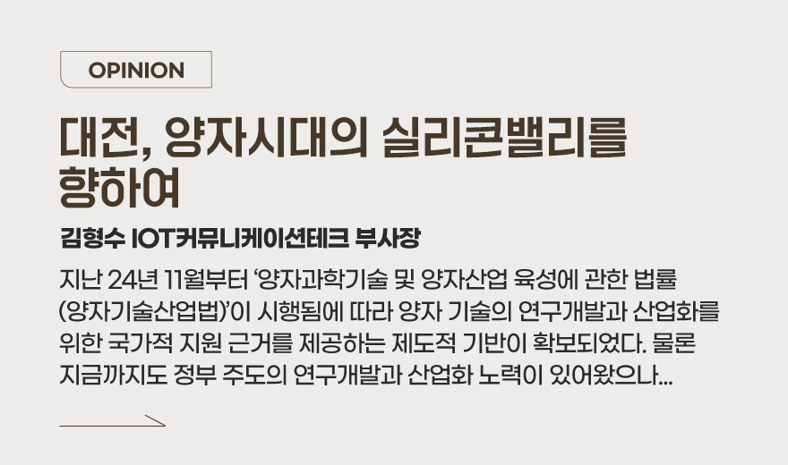 OPINION - 대전, 양자시대의 실리콘밸리를 향하여 김형수 IOT커뮤니케이션테크 부사장 지난 24년 11월부터 ‘양자과학기술 및 양자산업 육성에 관한 법률 (양자기술산업법)’이 시행됨에 따라 양자 기술의 연구개발과 산업화를 위한 국가적 지원 근거를 제공하는 제도적 기반이 확보되었다. 물론 지금까지도 정부 주도의 연구개발과 산업화 노력이 있어왔으나... 