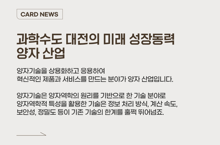 CARD NEWS - 양자기술을 상용화하고 응용하여 혁신적인 제품과 서비스를 만드는 분야가 양자 산업입니다. 양자기술은 양자역학의 원리를 기반으로 한 기술 분야로 양자역학적 특성을 활용한 기술은 정보 처리 방식, 계산 속도, 보안성, 정밀도 등이 기존 기술의 한계를 훌쩍 뛰어넘죠. 