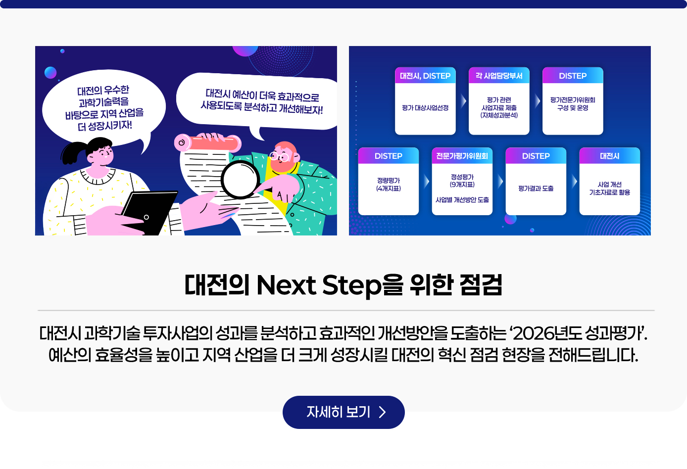 대전의 Next Step을 위한 점검. 대전시 과학기술 투자사업의 성과를 분석하고 효과적인 개선방안을 도출하는 ‘2026년도 성과평가’. 예산의 효율성을 높이고 지역 산업을 더 크게 성장시킬 대전의 혁신 점검 현장을 전해드립니다. 자세히보기