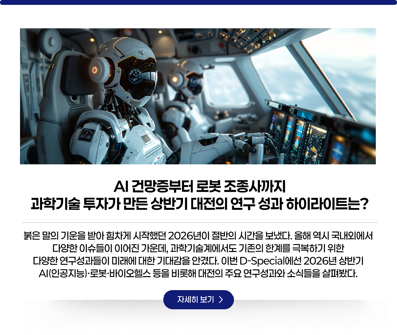 AI 건망증부터 로봇 조종사까지 과학기술 투자가 만든 상반기 대전의 연구 성과 하이라이트는?. 붉은 말의 기운을 받아 힘차게 시작했던 2026년이 절반의 시간을 보냈다. 올해 역시 국내외에서 다양한 이슈들이 이어진 가운데, 과학기술계에서도 기존의 한계를 극복하기 위한 다양한 연구성과들이 미래에 대한 기대감을 안겼다. 이번 D-Special에선 2026년 상반기 AI(인공지능)·로봇·바이오헬스 등을 비롯해 대전의 주요 연구성과와 소식들을 살펴봤다. 자세히보기