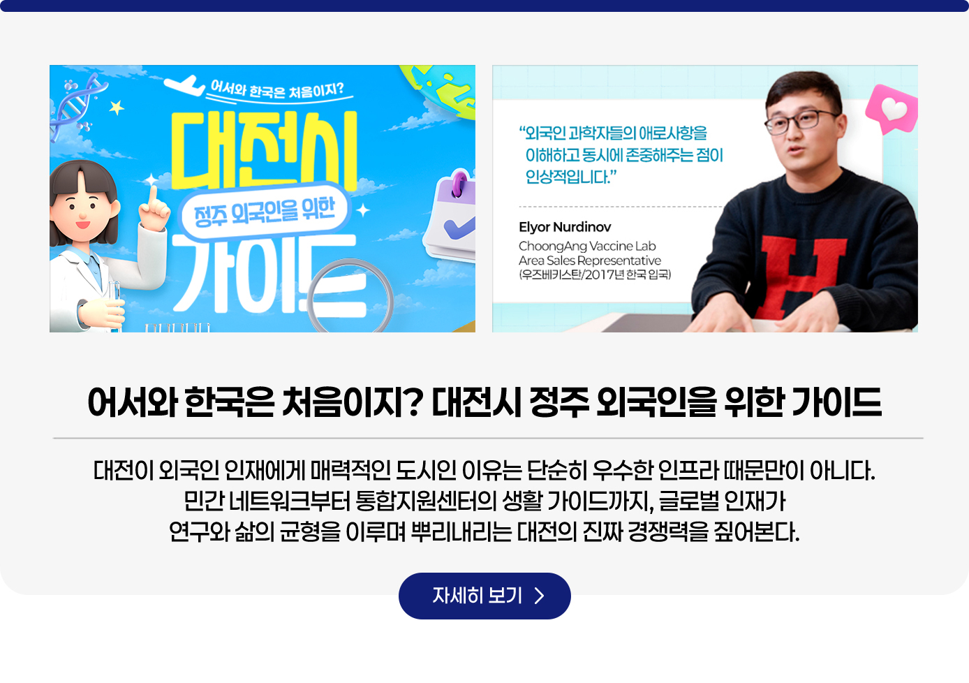 어서와 한국은 처음이지? 대전시 정주 외국인을 위한 가이드. 글로벌 인재가 대전을 선택하는 이유는 인프라만이 아닙니다. 연구와 삶이 균형을 이룰 수 있도록 돕는 지원 체계와 가이드가 있습니다. 자세히보기