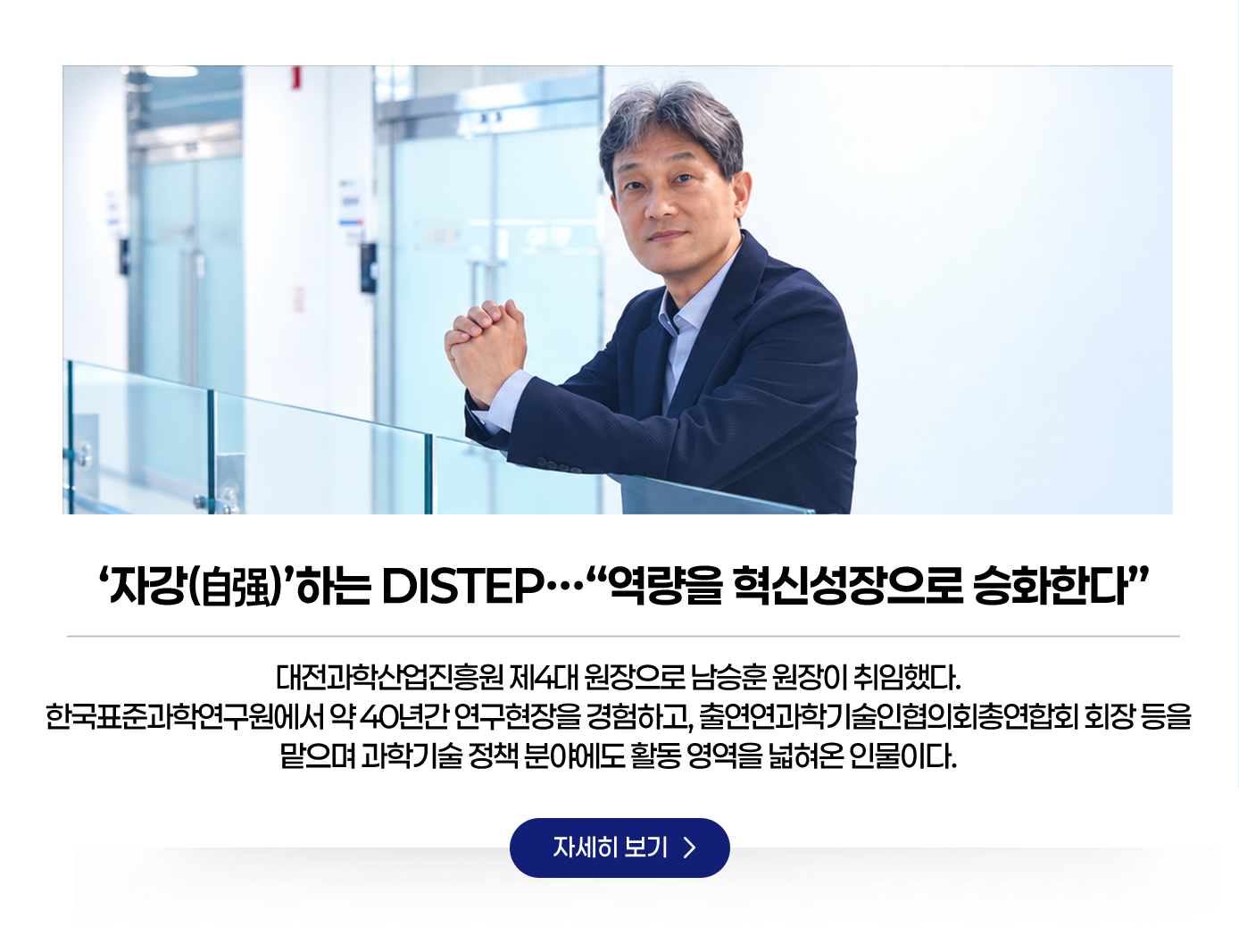 ‘자강(自强)’하는 DISTEP…“역량을 혁신성장으로 승화한다”. 대전과학산업진흥원 제4대 원장으로 남승훈 원장이 취임했다. 한국표준과학연구원에서 약 40년간 연구현장을 경험하고, 출연연과학기술인협의회총연합회 회장 등을 맡으며 과학기술 정책 분야에도 활동 영역을 넓혀온 인물이다. 자세히보기