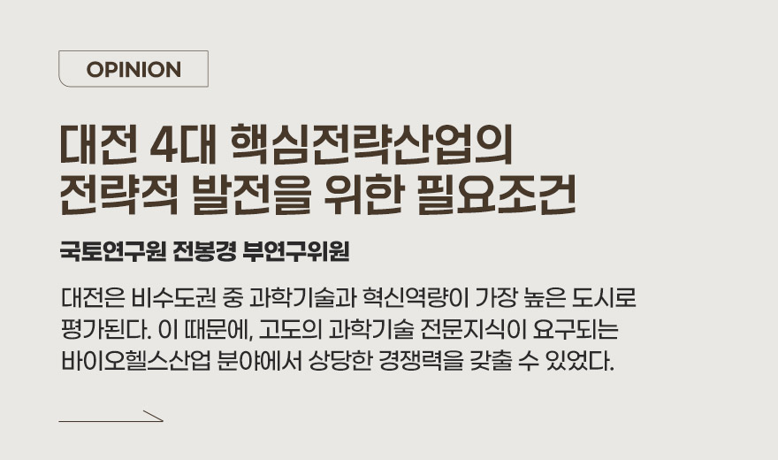 OPINION 대전 4대 핵심전략산업의 전략적 발전을 위한 필요조건 국토연구원 전봉경 부연구위원 대전은 비수도권 중 과학기술과 혁신역량이 가장 높은 도시로 평가된다. 이 때문에, 고도의 과학기술 전문지식이 요구되는 바이오헬스산업 분야에서 상당한 경쟁력을 갖출 수 있었다.