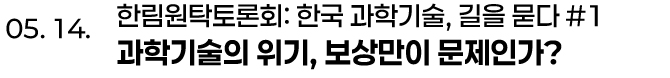 05. 14. 한림원탁토론회: 한국 과학기술, 길을 묻다 #1 과학기술의 위기, 보상만이 문제인가?