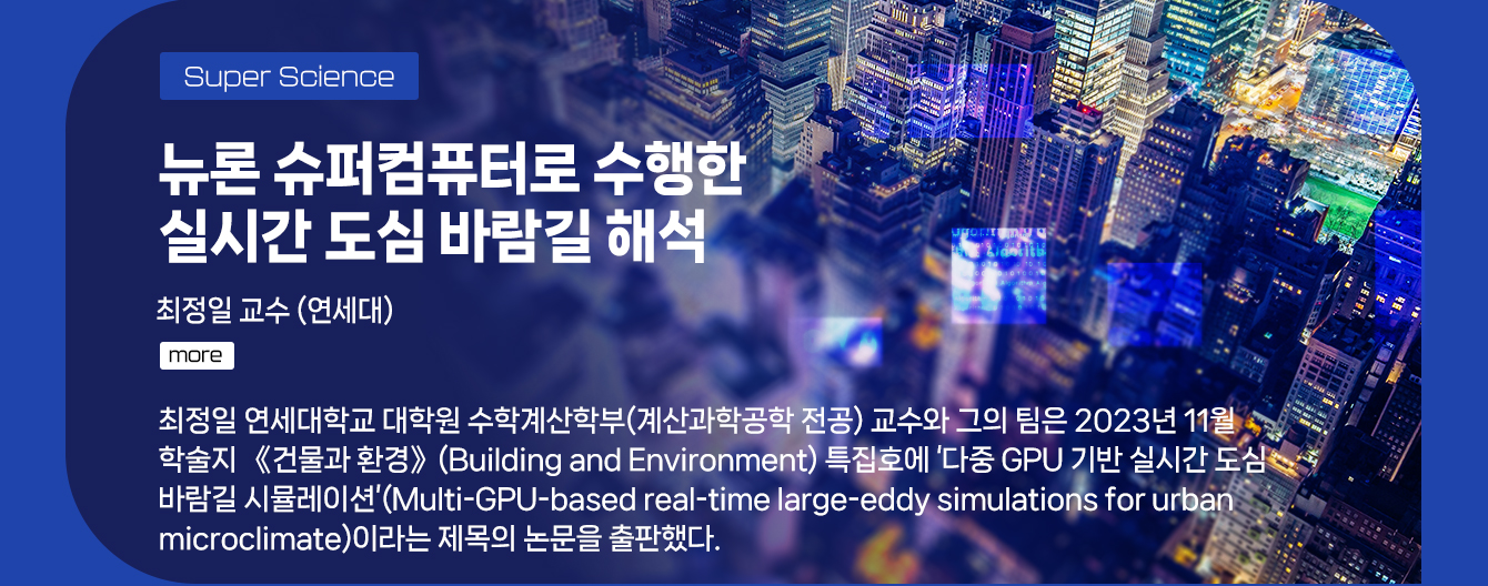Super Science - 뉴론 슈퍼컴퓨터로 수행한 실시간 도심 바람길 해석 최정일 교수(연세대학) 최정일 연세대학교 대학원 수학계산학부(계산과학공학 전공) 교수와 그의 팀은 2023년 11월 학술지 《건물과 환경》(Building and Environment) 특집호에 ‘다중 GPU 기반 실시간 도심 바람길 시뮬레이션’(Multi-GPU-based real-time large-eddy simulations for urban microclimate)이라는 제목의 논문을 출판했다. more 