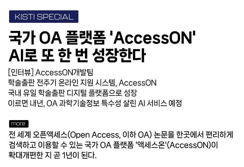 KISTI SPECIAL - 국가 OA 플랫폼 'AccessON' AI로 또 한 번 성장한다 [인터뷰] AccessON개발팀 학술출판 전주기 온라인 지원 시스템, AccessON 국내 유일 학술출판 디지털 플랫폼으로 성장 이르면 내년, OA 과학기술정보 특수성 살린 AI 서비스 예정 more