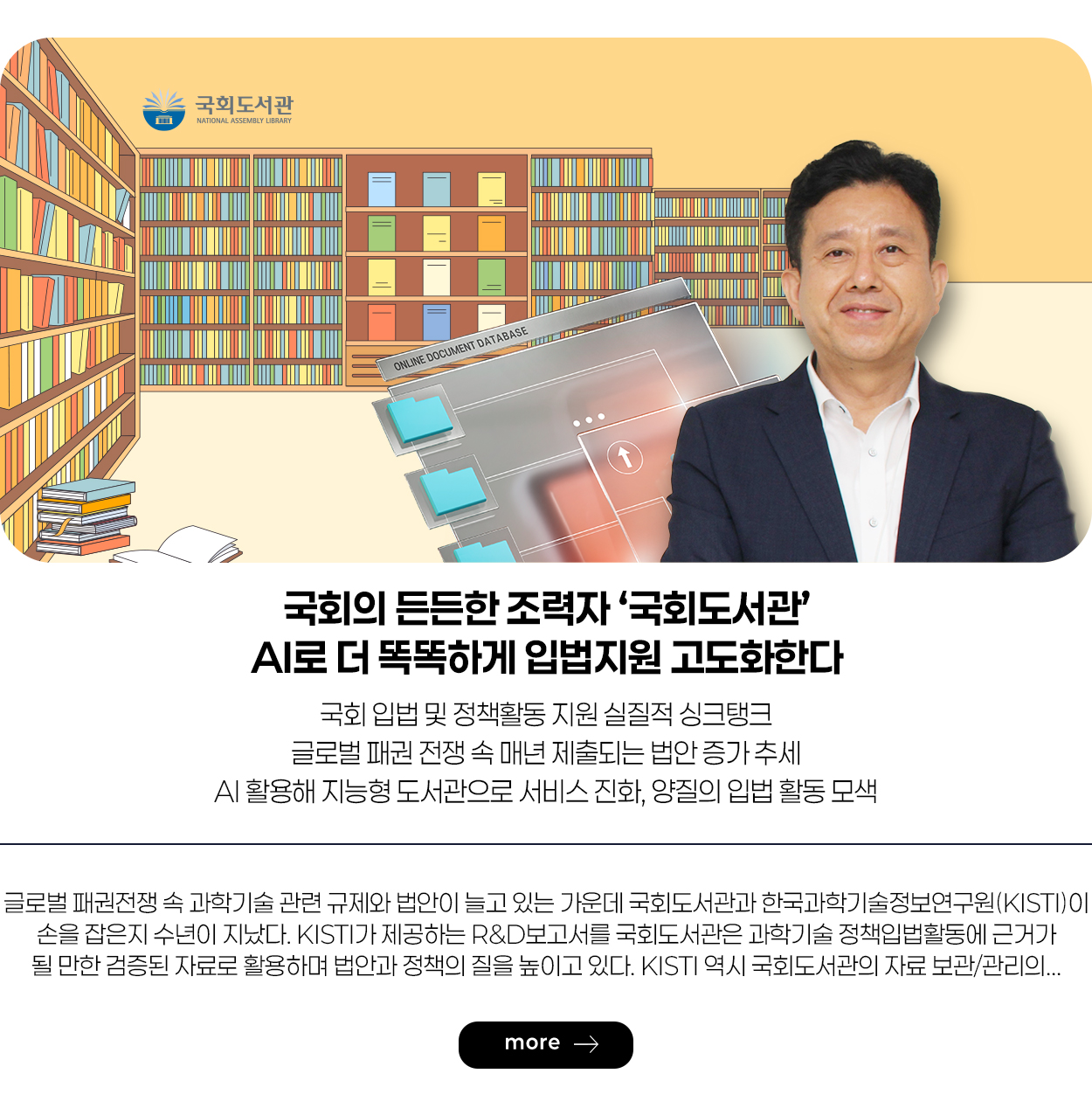 국회의 든든한 조력자 ‘국회도서관’ AI로 더 똑똑하게 입법지원 고도화한다 국회 입법 및 정책활동 지원 실질적 싱크탱크 글로벌 패권 전쟁 속 매년 제출되는 법안 증가 추세 AI활용해 지능형 도서관으로 서비스 진화, 양질의 입법 활동 모색 more