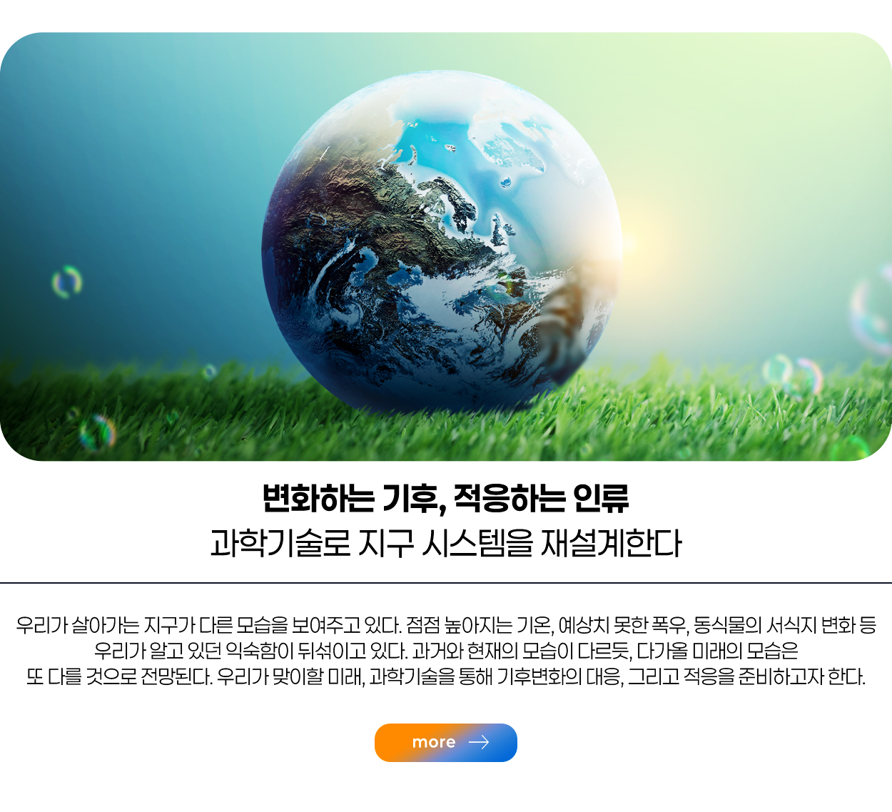 변화하는 기후, 적응하는 인류 과학기술로 지구 시스템을 재설계한다 / 우리가 살아가는 지구가 다른 모습을 보여주고 있다. 점점 높아지느 기온, 예상치 못한 폭우, 동식물의 서식지 변화 등 우리가 알고 있던 익수함이 뒤섞이고 있다. 과거와 현재의 모습이 다르듯, 다가올 미래의 모습은 또 다를 것으로 전망된다. 우리가 맞이할 미래, 과학기술을 통해 기후변화의 대응, 그리고 적응을 준비하고자 한다. / more