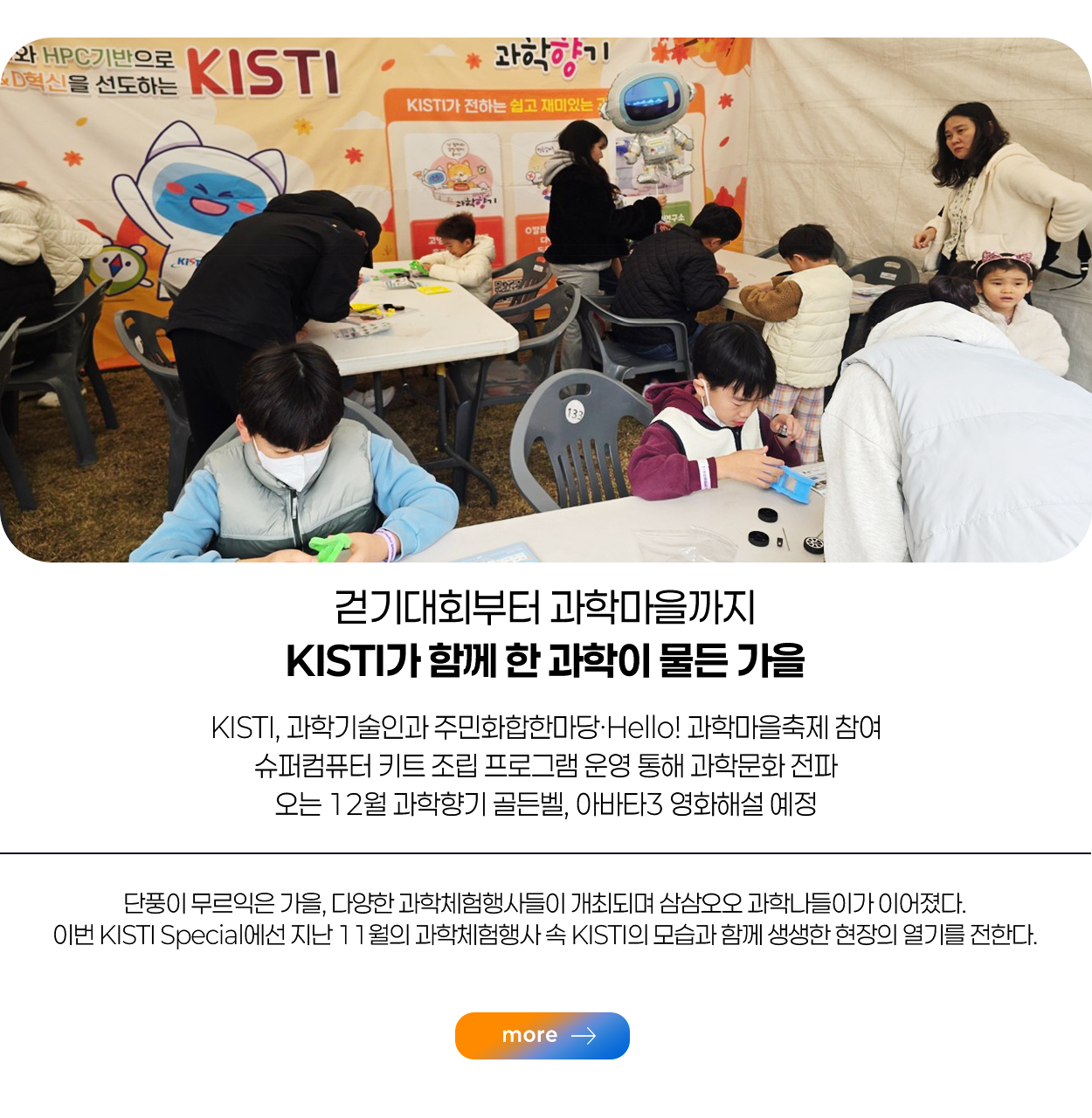 걷기대회부터 대학마을까지 KISTI가 함께 한 과학이 물든 가을 / KISTI, 과학기술인과 주민화합한마당·Hello! 과학마을 축제 참여 슈퍼컴퓨터 키트 조립 프로그램 운영 통해 과학문화 전파 오는 12월 과학향기 골든벨, 아바타3 영화해설 예정 / 단풍이 무르익은 가을, 다양한 과학체험행사들이 개최되며 삼삼오오 과학나들이가 이어졌다. 이번 KISTI Special에선 지난 11월의 과학체험행사 속 KISTI의 모습과 함께 생생한 현장의 열기를 전한다. / more