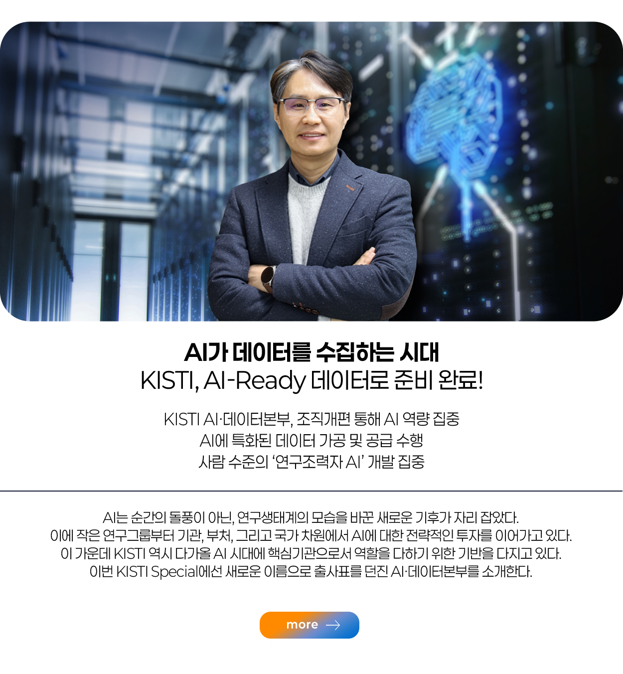 AI가 데이터를 수집하는 시대 AI-Ready 데이터로 준비 완료! KISTI AI·데이터본부, 조직개편 통해 AI 역량 집중 AI에 특화된 데이터 가공 및 공급 수행 사람 수준의 ‘연구조력자 AI’ 개발 집중  more