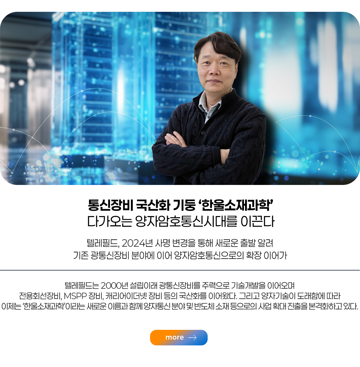 통신장비 국산화 기둥 ‘한울소재과학’ 다가오는 양자암호통신시대를 이끈다 텔레필드, 2024년 사명 변경을 통해 새로운 출발 알려 기존 광통신장비 분야에 이어 양자암호통신으로의 확장 이어가 more