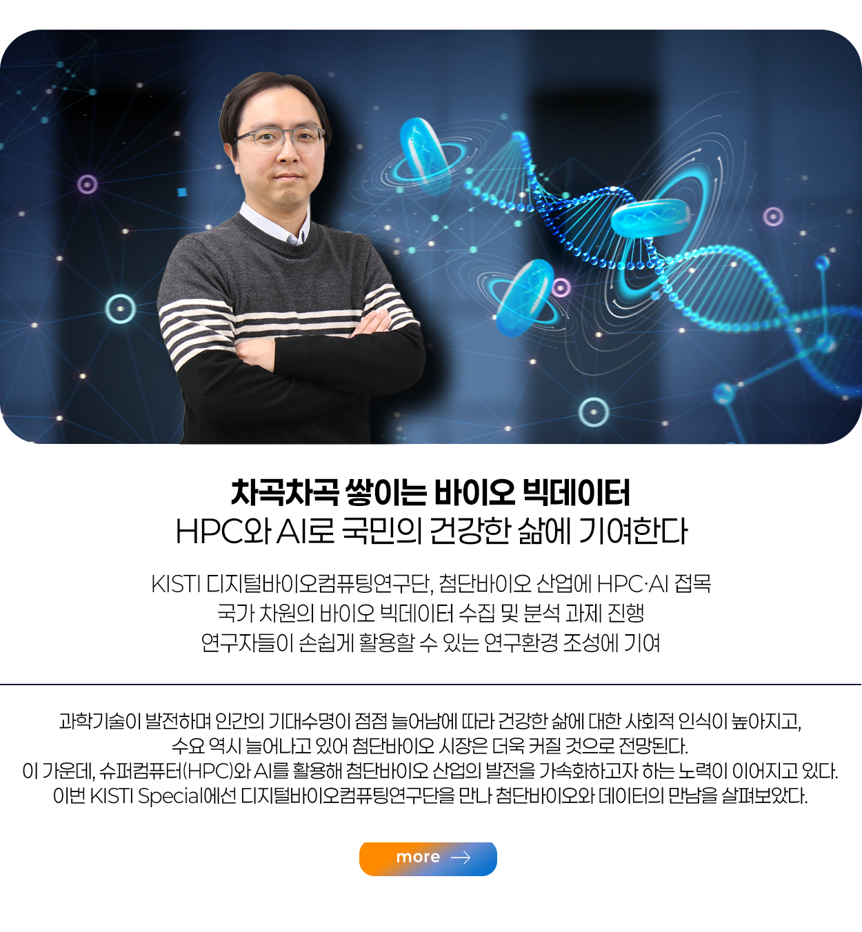 차곡차곡 쌓이는 바이오 빅데이터 HPC와 AI로 국민의 건강한 삶에 기여한다 KISTI 디지털바이오컴퓨팅연구단, 첨단바이오 산업에 HPC·AI 접목 국가 차원의 바이오 빅데이터 수집 및 분석 과제 진행 연구자들이 손쉽게 활용할 수 있는 연구환경 조성에 기여 more