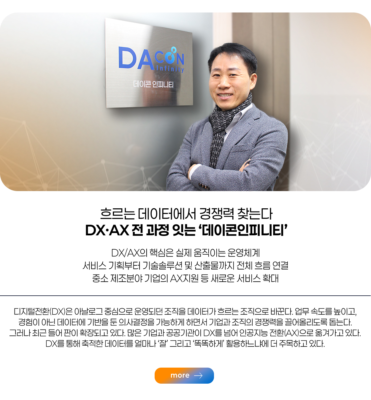 흐르는 데이터에서 경쟁력 찾는다 DX·AX 전 과정 잇는 ‘데이콘인피니티’ DX/AX의 핵심은 실제 움직이는 운영체계 서비스 기획부터 기술솔루션 및 산출물까지 전체 흐름 연결 중소 제조분야 기업의 AX지원 등 새로운 서비스 확대 more